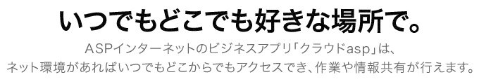 いつでもどこでも好きな場所で。ASPインターネットのビジネスアプリ「クラウドasp」は、ネット環境があればいつでもどこでもアクセスでき、作業や情報共有が行えます。